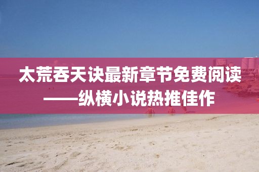 太荒吞天訣最新章節(jié)免費(fèi)閱讀——縱橫小說熱推佳作