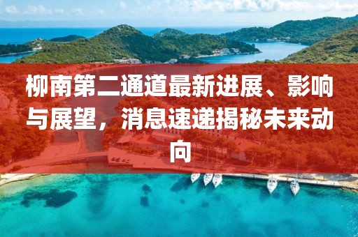 柳南第二通道最新進(jìn)展、影響與展望，消息速遞揭秘未來動向