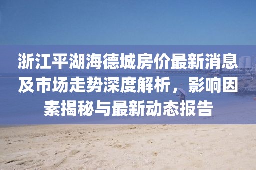 浙江平湖海德城房價(jià)最新消息及市場走勢深度解析，影響因素揭秘與最新動(dòng)態(tài)報(bào)告