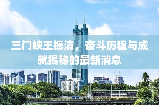 三門峽王振清，奮斗歷程與成就揭秘的最新消息