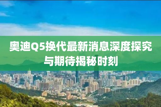 奧迪Q5換代最新消息深度探究與期待揭秘時(shí)刻