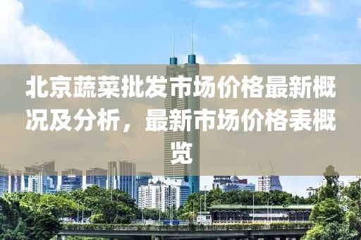 北京蔬菜批發(fā)市場價(jià)格最新概況及分析，最新市場價(jià)格表概覽
