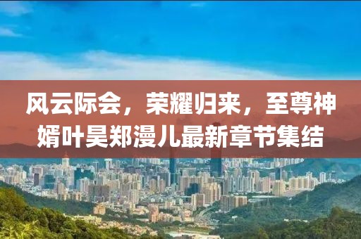 風(fēng)云際會(huì)，榮耀歸來(lái)，至尊神婿葉昊鄭漫兒最新章節(jié)集結(jié)