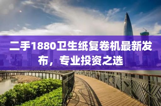 二手1880衛(wèi)生紙復(fù)卷機(jī)最新發(fā)布，專(zhuān)業(yè)投資之選