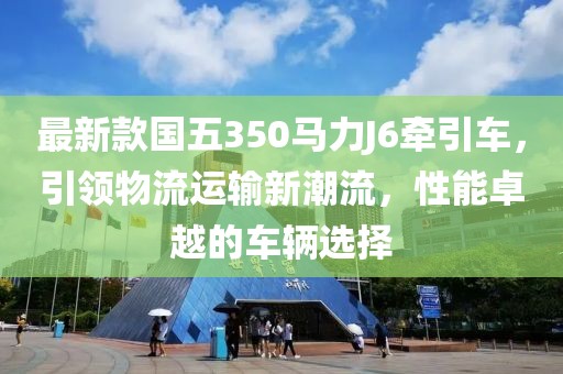 最新款國五350馬力J6牽引車，引領(lǐng)物流運(yùn)輸新潮流，性能卓越的車輛選擇