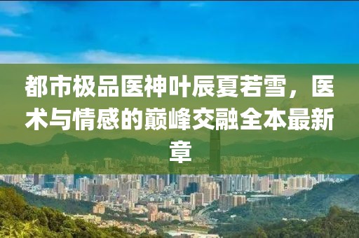都市極品醫(yī)神葉辰夏若雪，醫(yī)術(shù)與情感的巔峰交融全本最新章
