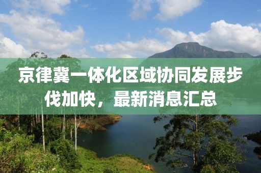 京律冀一體化區(qū)域協(xié)同發(fā)展步伐加快，最新消息匯總