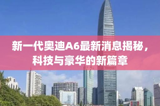 新一代奧迪A6最新消息揭秘，科技與豪華的新篇章