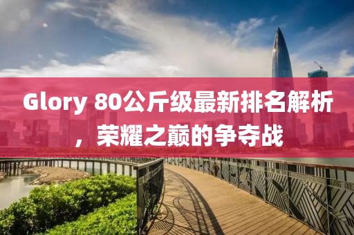 Glory 80公斤級最新排名解析，榮耀之巔的爭奪戰(zhàn)