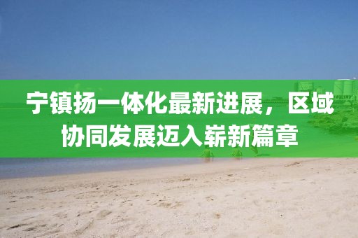 寧鎮(zhèn)揚(yáng)一體化最新進(jìn)展，區(qū)域協(xié)同發(fā)展邁入嶄新篇章