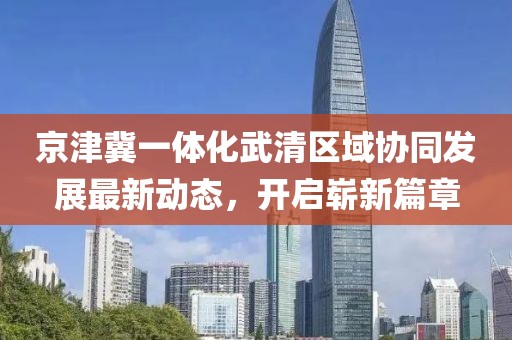 京津冀一體化武清區(qū)域協(xié)同發(fā)展最新動(dòng)態(tài)，開(kāi)啟嶄新篇章