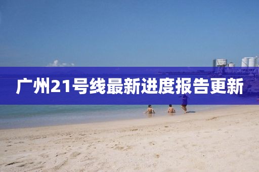廣州21號(hào)線最新進(jìn)度報(bào)告更新