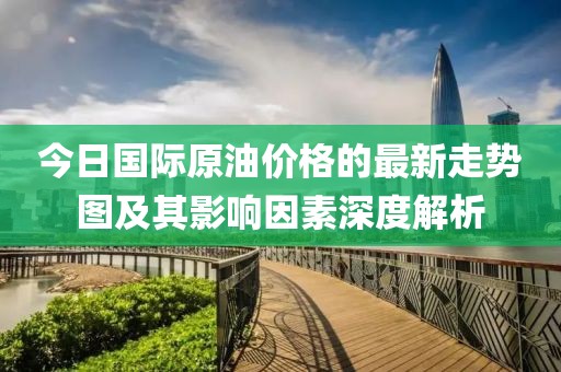 今日國際原油價(jià)格的最新走勢圖及其影響因素深度解析
