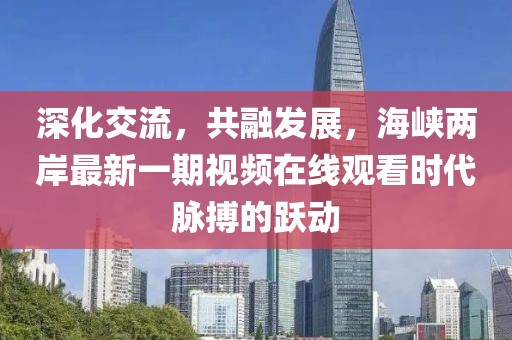深化交流，共融發(fā)展，海峽兩岸最新一期視頻在線觀看時(shí)代脈搏的躍動(dòng)