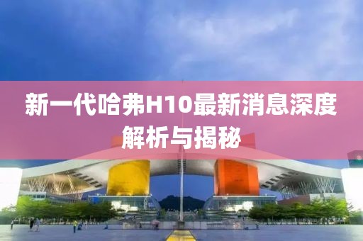 新一代哈弗H10最新消息深度解析與揭秘