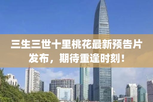 三生三世十里桃花最新預(yù)告片發(fā)布，期待重逢時(shí)刻！