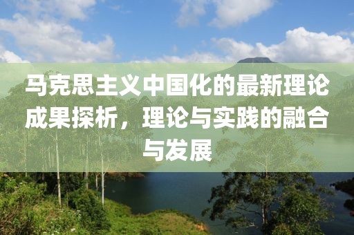 馬克思主義中國(guó)化的最新理論成果探析，理論與實(shí)踐的融合與發(fā)展