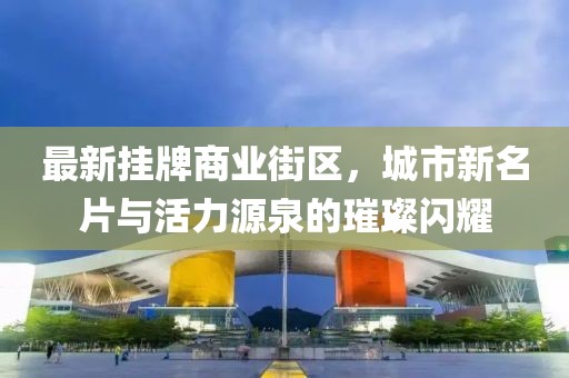 最新掛牌商業(yè)街區(qū)，城市新名片與活力源泉的璀璨閃耀