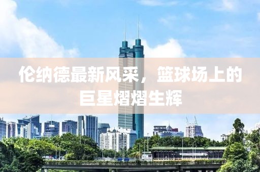 倫納德最新風(fēng)采，籃球場(chǎng)上的巨星熠熠生輝