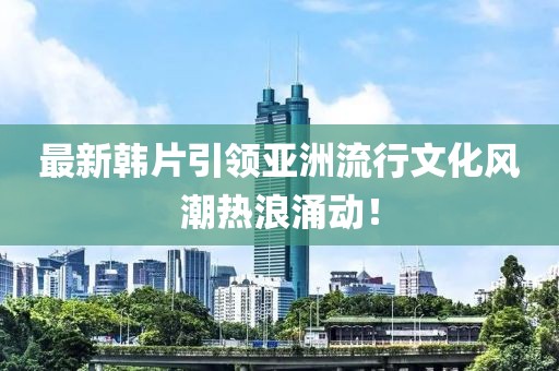 最新韓片引領(lǐng)亞洲流行文化風(fēng)潮熱浪涌動(dòng)！
