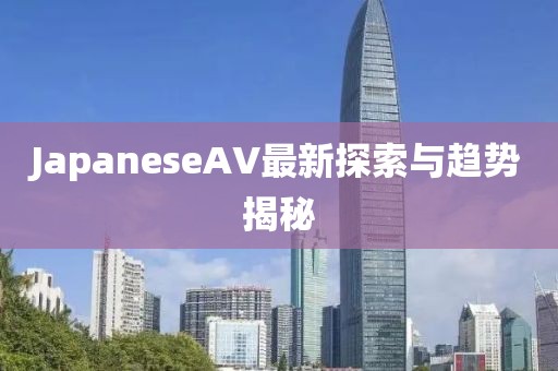 JapaneseAV最新探索與趨勢(shì)揭秘