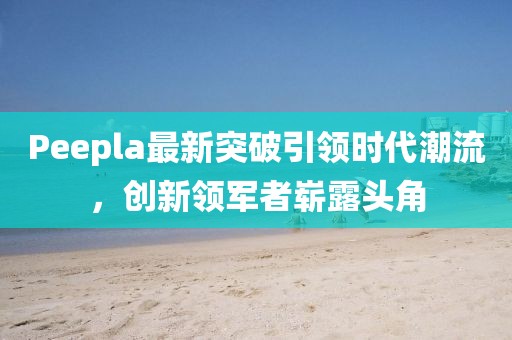 Peepla最新突破引領時代潮流，創(chuàng)新領軍者嶄露頭角