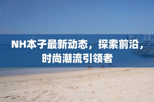NH本子最新動態(tài)，探索前沿，時尚潮流引領(lǐng)者