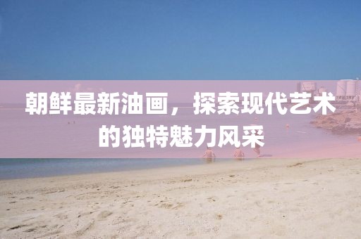 朝鮮最新油畫，探索現(xiàn)代藝術(shù)的獨(dú)特魅力風(fēng)采
