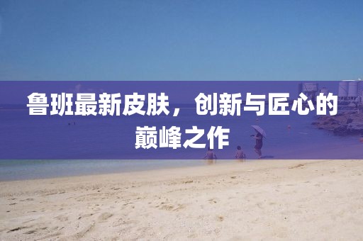 魯班最新皮膚，創(chuàng)新與匠心的巔峰之作