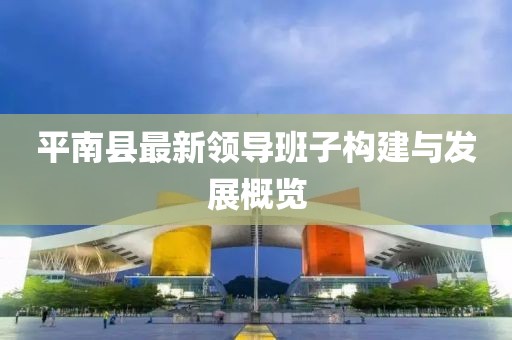 平南縣最新領(lǐng)導班子構(gòu)建與發(fā)展概覽