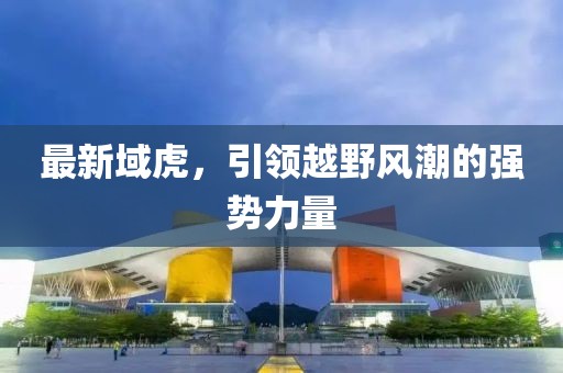 最新域虎，引領(lǐng)越野風(fēng)潮的強(qiáng)勢力量