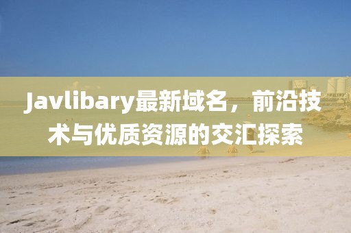 Javlibary最新域名，前沿技術(shù)與優(yōu)質(zhì)資源的交匯探索