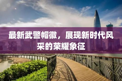 最新武警帽徽，展現(xiàn)新時(shí)代風(fēng)采的榮耀象征