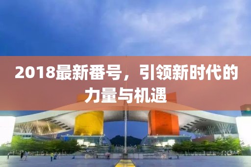 2018最新番號(hào)，引領(lǐng)新時(shí)代的力量與機(jī)遇