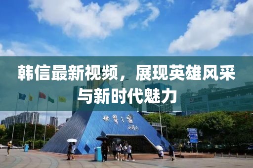 韓信最新視頻，展現(xiàn)英雄風(fēng)采與新時(shí)代魅力
