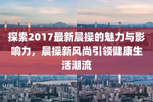 探索2017最新晨操的魅力與影響力，晨操新風(fēng)尚引領(lǐng)健康生活潮流