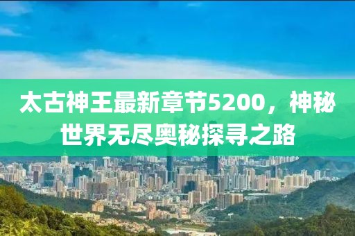 太古神王最新章節(jié)5200，神秘世界無盡奧秘探尋之路
