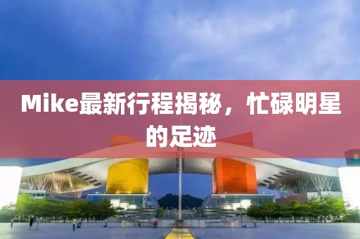 Mike最新行程揭秘，忙碌明星的足跡