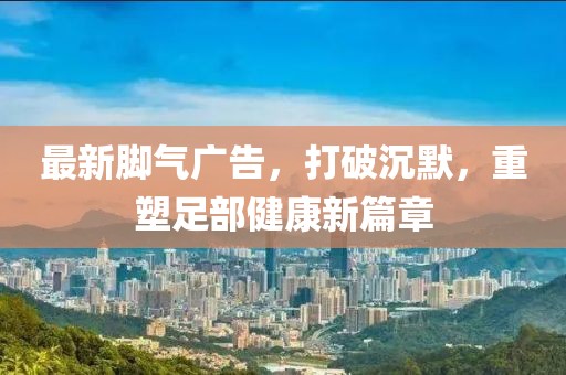 最新腳氣廣告，打破沉默，重塑足部健康新篇章