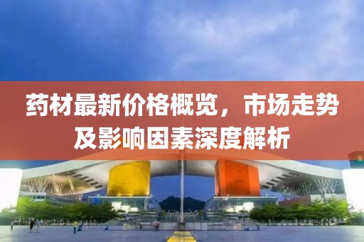 藥材最新價格概覽，市場走勢及影響因素深度解析