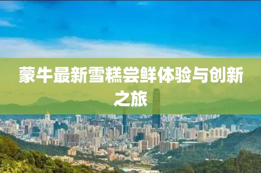 蒙牛最新雪糕嘗鮮體驗(yàn)與創(chuàng)新之旅