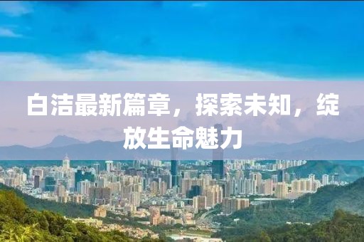 白潔最新篇章，探索未知，綻放生命魅力
