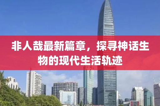 非人哉最新篇章，探尋神話生物的現(xiàn)代生活軌跡