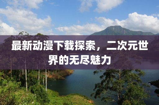 最新動漫下載探索，二次元世界的無盡魅力