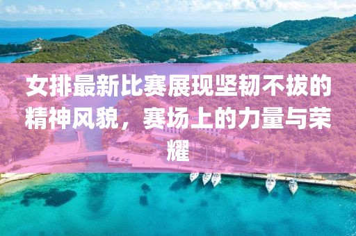 女排最新比賽展現(xiàn)堅(jiān)韌不拔的精神風(fēng)貌，賽場(chǎng)上的力量與榮耀