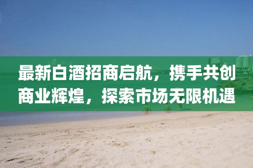 最新白酒招商啟航，攜手共創(chuàng)商業(yè)輝煌，探索市場無限機(jī)遇
