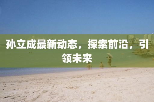 孫立成最新動態(tài)，探索前沿，引領未來