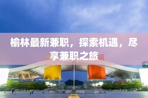 榆林最新兼職，探索機(jī)遇，盡享兼職之旅