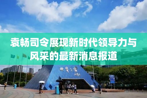 袁暢司令展現(xiàn)新時代領(lǐng)導(dǎo)力與風(fēng)采的最新消息報道