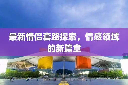 最新情侶套路探索，情感領(lǐng)域的新篇章